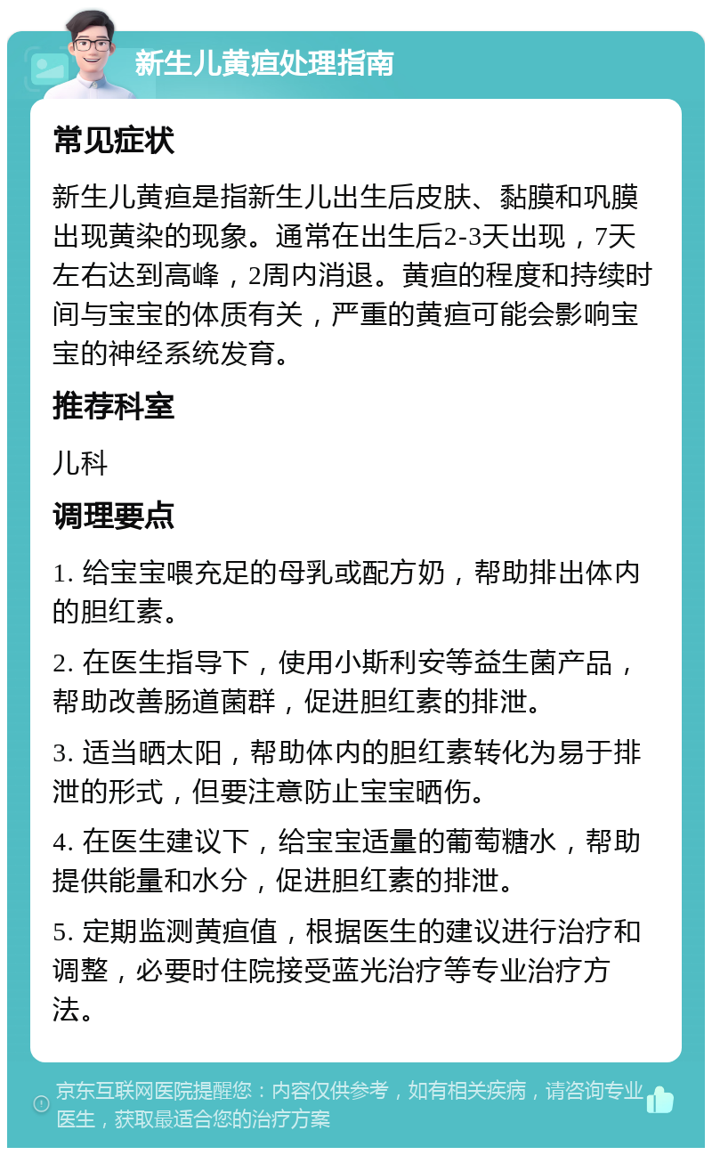 新生儿黄疸处理指南 常见症状 新生儿黄疸是指新生儿出生后皮肤、黏膜和巩膜出现黄染的现象。通常在出生后2-3天出现，7天左右达到高峰，2周内消退。黄疸的程度和持续时间与宝宝的体质有关，严重的黄疸可能会影响宝宝的神经系统发育。 推荐科室 儿科 调理要点 1. 给宝宝喂充足的母乳或配方奶，帮助排出体内的胆红素。 2. 在医生指导下，使用小斯利安等益生菌产品，帮助改善肠道菌群，促进胆红素的排泄。 3. 适当晒太阳，帮助体内的胆红素转化为易于排泄的形式，但要注意防止宝宝晒伤。 4. 在医生建议下，给宝宝适量的葡萄糖水，帮助提供能量和水分，促进胆红素的排泄。 5. 定期监测黄疸值，根据医生的建议进行治疗和调整，必要时住院接受蓝光治疗等专业治疗方法。