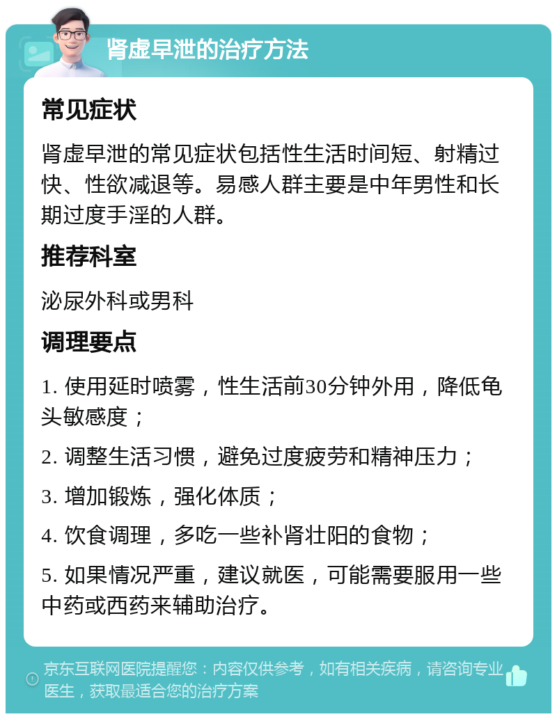 肾虚早泄的治疗方法 常见症状 肾虚早泄的常见症状包括性生活时间短、射精过快、性欲减退等。易感人群主要是中年男性和长期过度手淫的人群。 推荐科室 泌尿外科或男科 调理要点 1. 使用延时喷雾，性生活前30分钟外用，降低龟头敏感度； 2. 调整生活习惯，避免过度疲劳和精神压力； 3. 增加锻炼，强化体质； 4. 饮食调理，多吃一些补肾壮阳的食物； 5. 如果情况严重，建议就医，可能需要服用一些中药或西药来辅助治疗。