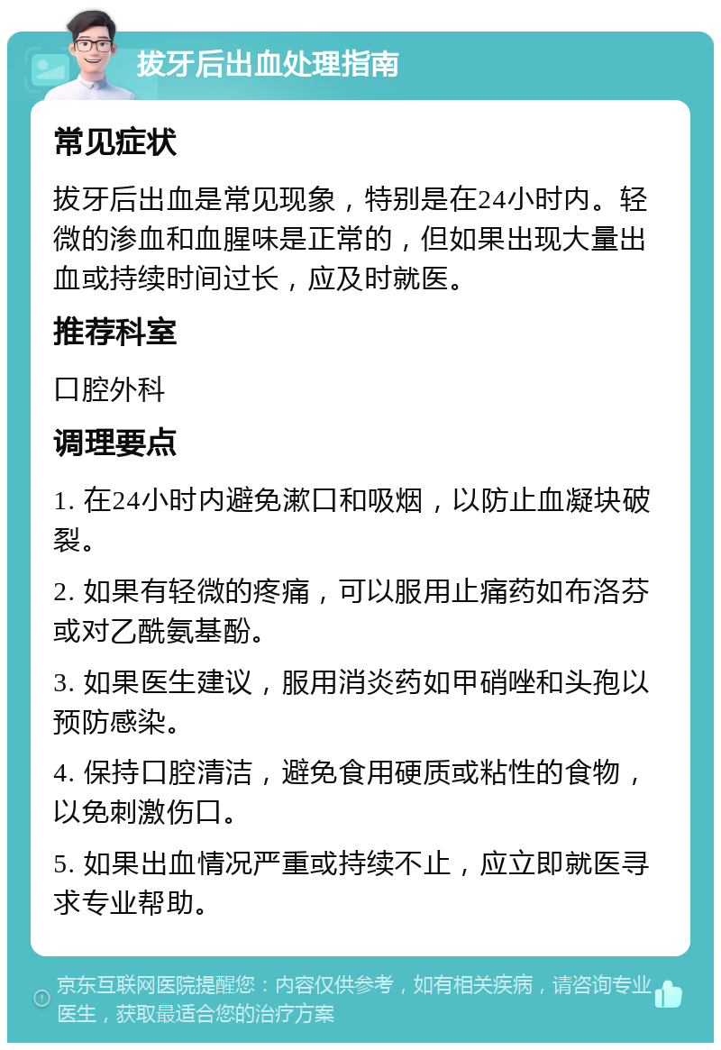 拔牙后出血处理指南 常见症状 拔牙后出血是常见现象，特别是在24小时内。轻微的渗血和血腥味是正常的，但如果出现大量出血或持续时间过长，应及时就医。 推荐科室 口腔外科 调理要点 1. 在24小时内避免漱口和吸烟，以防止血凝块破裂。 2. 如果有轻微的疼痛，可以服用止痛药如布洛芬或对乙酰氨基酚。 3. 如果医生建议，服用消炎药如甲硝唑和头孢以预防感染。 4. 保持口腔清洁，避免食用硬质或粘性的食物，以免刺激伤口。 5. 如果出血情况严重或持续不止，应立即就医寻求专业帮助。