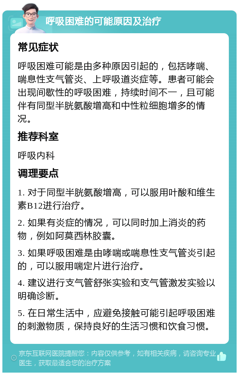 呼吸困难的可能原因及治疗 常见症状 呼吸困难可能是由多种原因引起的，包括哮喘、喘息性支气管炎、上呼吸道炎症等。患者可能会出现间歇性的呼吸困难，持续时间不一，且可能伴有同型半胱氨酸增高和中性粒细胞增多的情况。 推荐科室 呼吸内科 调理要点 1. 对于同型半胱氨酸增高，可以服用叶酸和维生素B12进行治疗。 2. 如果有炎症的情况，可以同时加上消炎的药物，例如阿莫西林胶囊。 3. 如果呼吸困难是由哮喘或喘息性支气管炎引起的，可以服用喘定片进行治疗。 4. 建议进行支气管舒张实验和支气管激发实验以明确诊断。 5. 在日常生活中，应避免接触可能引起呼吸困难的刺激物质，保持良好的生活习惯和饮食习惯。