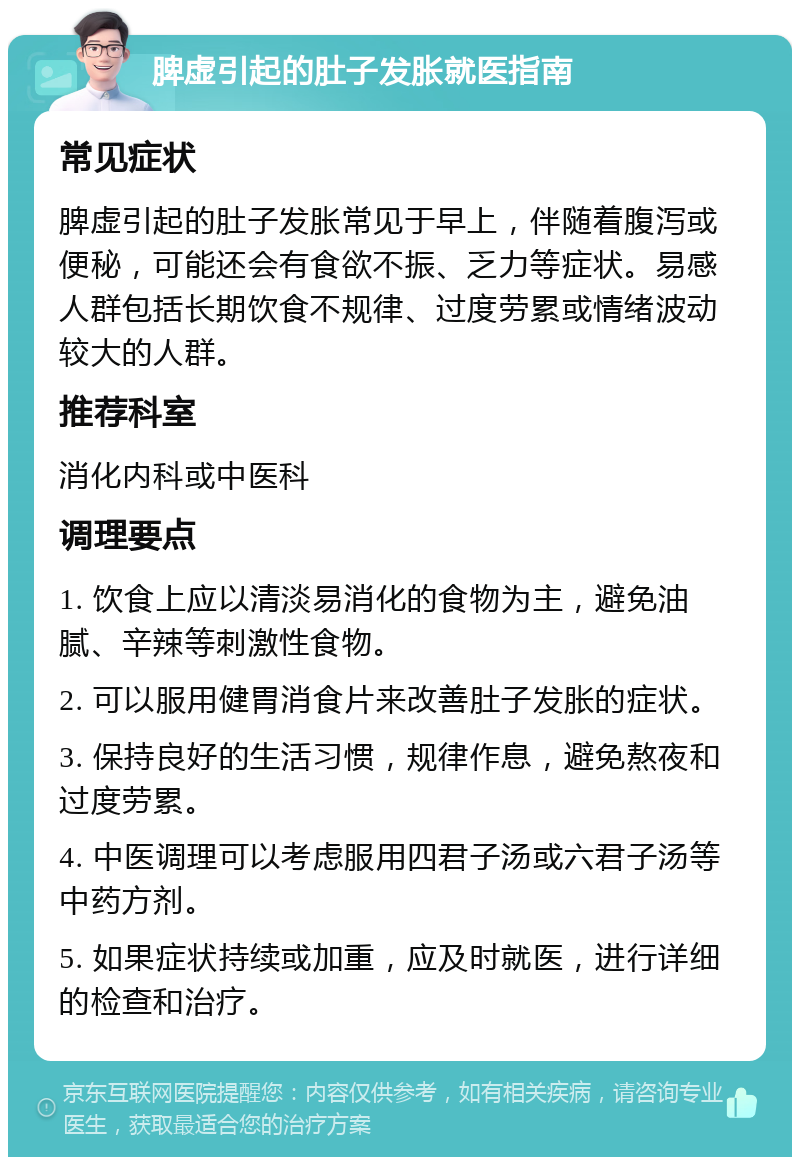 脾虚引起的肚子发胀就医指南 常见症状 脾虚引起的肚子发胀常见于早上，伴随着腹泻或便秘，可能还会有食欲不振、乏力等症状。易感人群包括长期饮食不规律、过度劳累或情绪波动较大的人群。 推荐科室 消化内科或中医科 调理要点 1. 饮食上应以清淡易消化的食物为主，避免油腻、辛辣等刺激性食物。 2. 可以服用健胃消食片来改善肚子发胀的症状。 3. 保持良好的生活习惯，规律作息，避免熬夜和过度劳累。 4. 中医调理可以考虑服用四君子汤或六君子汤等中药方剂。 5. 如果症状持续或加重，应及时就医，进行详细的检查和治疗。