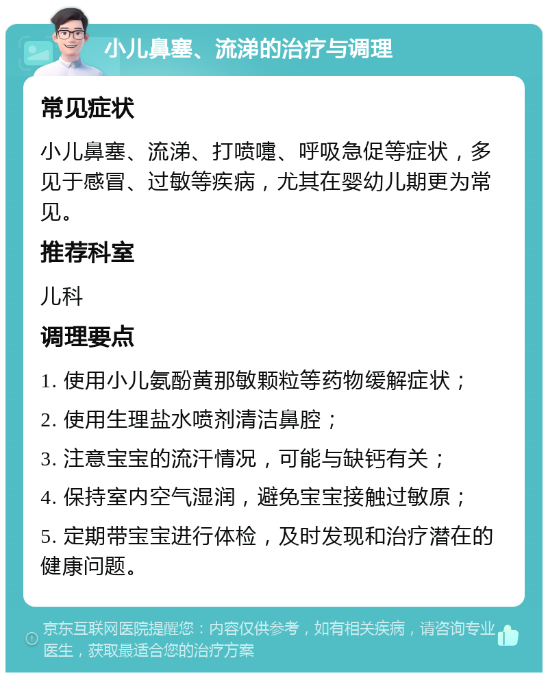 小儿鼻塞、流涕的治疗与调理 常见症状 小儿鼻塞、流涕、打喷嚏、呼吸急促等症状，多见于感冒、过敏等疾病，尤其在婴幼儿期更为常见。 推荐科室 儿科 调理要点 1. 使用小儿氨酚黄那敏颗粒等药物缓解症状； 2. 使用生理盐水喷剂清洁鼻腔； 3. 注意宝宝的流汗情况，可能与缺钙有关； 4. 保持室内空气湿润，避免宝宝接触过敏原； 5. 定期带宝宝进行体检，及时发现和治疗潜在的健康问题。