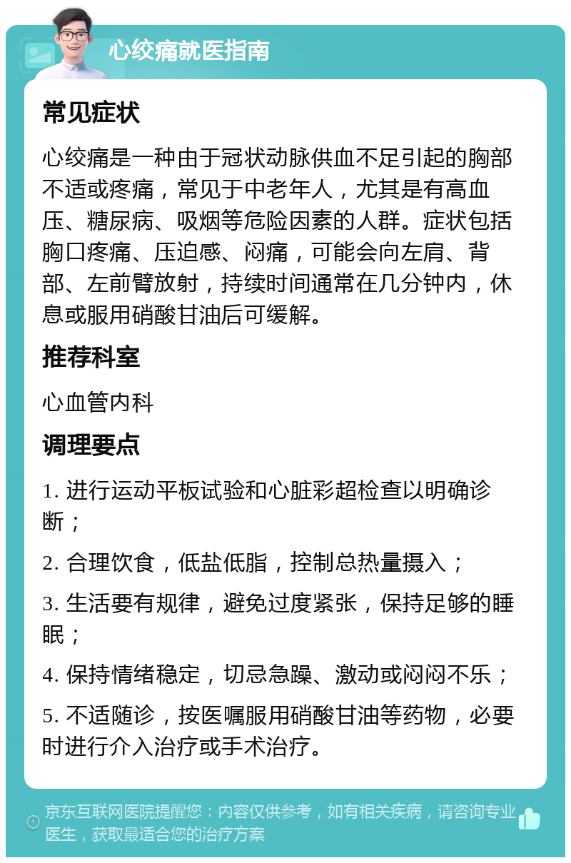 心绞痛就医指南 常见症状 心绞痛是一种由于冠状动脉供血不足引起的胸部不适或疼痛，常见于中老年人，尤其是有高血压、糖尿病、吸烟等危险因素的人群。症状包括胸口疼痛、压迫感、闷痛，可能会向左肩、背部、左前臂放射，持续时间通常在几分钟内，休息或服用硝酸甘油后可缓解。 推荐科室 心血管内科 调理要点 1. 进行运动平板试验和心脏彩超检查以明确诊断； 2. 合理饮食，低盐低脂，控制总热量摄入； 3. 生活要有规律，避免过度紧张，保持足够的睡眠； 4. 保持情绪稳定，切忌急躁、激动或闷闷不乐； 5. 不适随诊，按医嘱服用硝酸甘油等药物，必要时进行介入治疗或手术治疗。