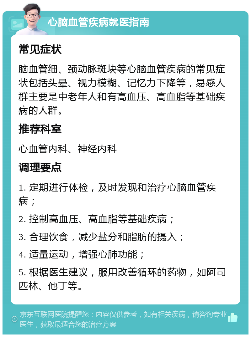 心脑血管疾病就医指南 常见症状 脑血管细、颈动脉斑块等心脑血管疾病的常见症状包括头晕、视力模糊、记忆力下降等，易感人群主要是中老年人和有高血压、高血脂等基础疾病的人群。 推荐科室 心血管内科、神经内科 调理要点 1. 定期进行体检，及时发现和治疗心脑血管疾病； 2. 控制高血压、高血脂等基础疾病； 3. 合理饮食，减少盐分和脂肪的摄入； 4. 适量运动，增强心肺功能； 5. 根据医生建议，服用改善循环的药物，如阿司匹林、他丁等。