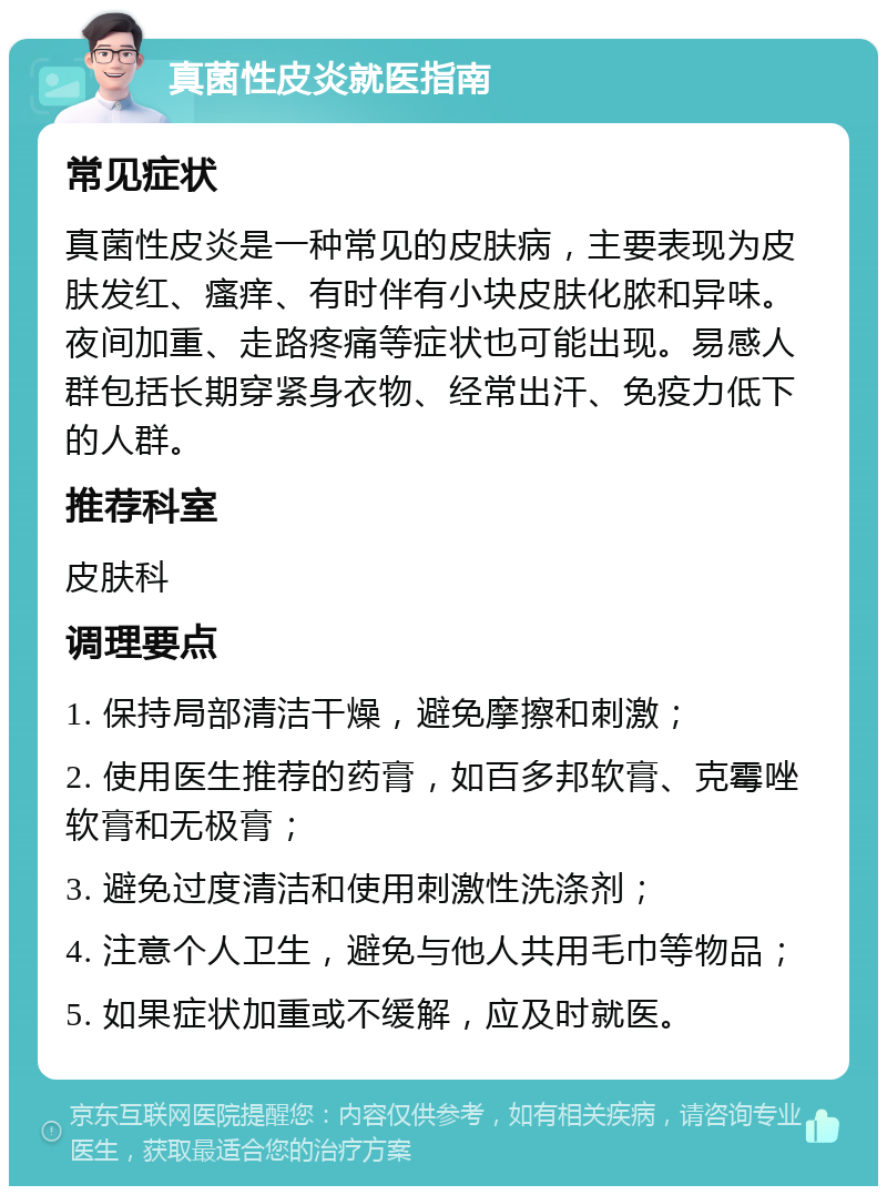 真菌性皮炎就医指南 常见症状 真菌性皮炎是一种常见的皮肤病，主要表现为皮肤发红、瘙痒、有时伴有小块皮肤化脓和异味。夜间加重、走路疼痛等症状也可能出现。易感人群包括长期穿紧身衣物、经常出汗、免疫力低下的人群。 推荐科室 皮肤科 调理要点 1. 保持局部清洁干燥，避免摩擦和刺激； 2. 使用医生推荐的药膏，如百多邦软膏、克霉唑软膏和无极膏； 3. 避免过度清洁和使用刺激性洗涤剂； 4. 注意个人卫生，避免与他人共用毛巾等物品； 5. 如果症状加重或不缓解，应及时就医。