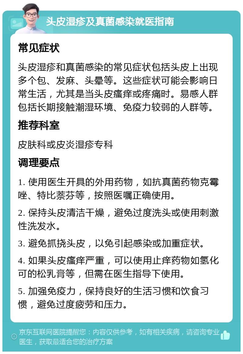 头皮湿疹及真菌感染就医指南 常见症状 头皮湿疹和真菌感染的常见症状包括头皮上出现多个包、发麻、头晕等。这些症状可能会影响日常生活，尤其是当头皮瘙痒或疼痛时。易感人群包括长期接触潮湿环境、免疫力较弱的人群等。 推荐科室 皮肤科或皮炎湿疹专科 调理要点 1. 使用医生开具的外用药物，如抗真菌药物克霉唑、特比萘芬等，按照医嘱正确使用。 2. 保持头皮清洁干燥，避免过度洗头或使用刺激性洗发水。 3. 避免抓挠头皮，以免引起感染或加重症状。 4. 如果头皮瘙痒严重，可以使用止痒药物如氢化可的松乳膏等，但需在医生指导下使用。 5. 加强免疫力，保持良好的生活习惯和饮食习惯，避免过度疲劳和压力。