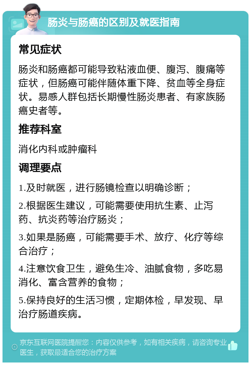 肠炎与肠癌的区别及就医指南 常见症状 肠炎和肠癌都可能导致粘液血便、腹泻、腹痛等症状，但肠癌可能伴随体重下降、贫血等全身症状。易感人群包括长期慢性肠炎患者、有家族肠癌史者等。 推荐科室 消化内科或肿瘤科 调理要点 1.及时就医，进行肠镜检查以明确诊断； 2.根据医生建议，可能需要使用抗生素、止泻药、抗炎药等治疗肠炎； 3.如果是肠癌，可能需要手术、放疗、化疗等综合治疗； 4.注意饮食卫生，避免生冷、油腻食物，多吃易消化、富含营养的食物； 5.保持良好的生活习惯，定期体检，早发现、早治疗肠道疾病。