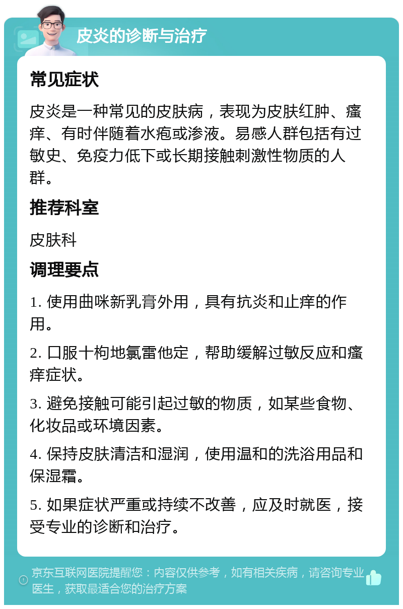 皮炎的诊断与治疗 常见症状 皮炎是一种常见的皮肤病，表现为皮肤红肿、瘙痒、有时伴随着水疱或渗液。易感人群包括有过敏史、免疫力低下或长期接触刺激性物质的人群。 推荐科室 皮肤科 调理要点 1. 使用曲咪新乳膏外用，具有抗炎和止痒的作用。 2. 口服十枸地氯雷他定，帮助缓解过敏反应和瘙痒症状。 3. 避免接触可能引起过敏的物质，如某些食物、化妆品或环境因素。 4. 保持皮肤清洁和湿润，使用温和的洗浴用品和保湿霜。 5. 如果症状严重或持续不改善，应及时就医，接受专业的诊断和治疗。