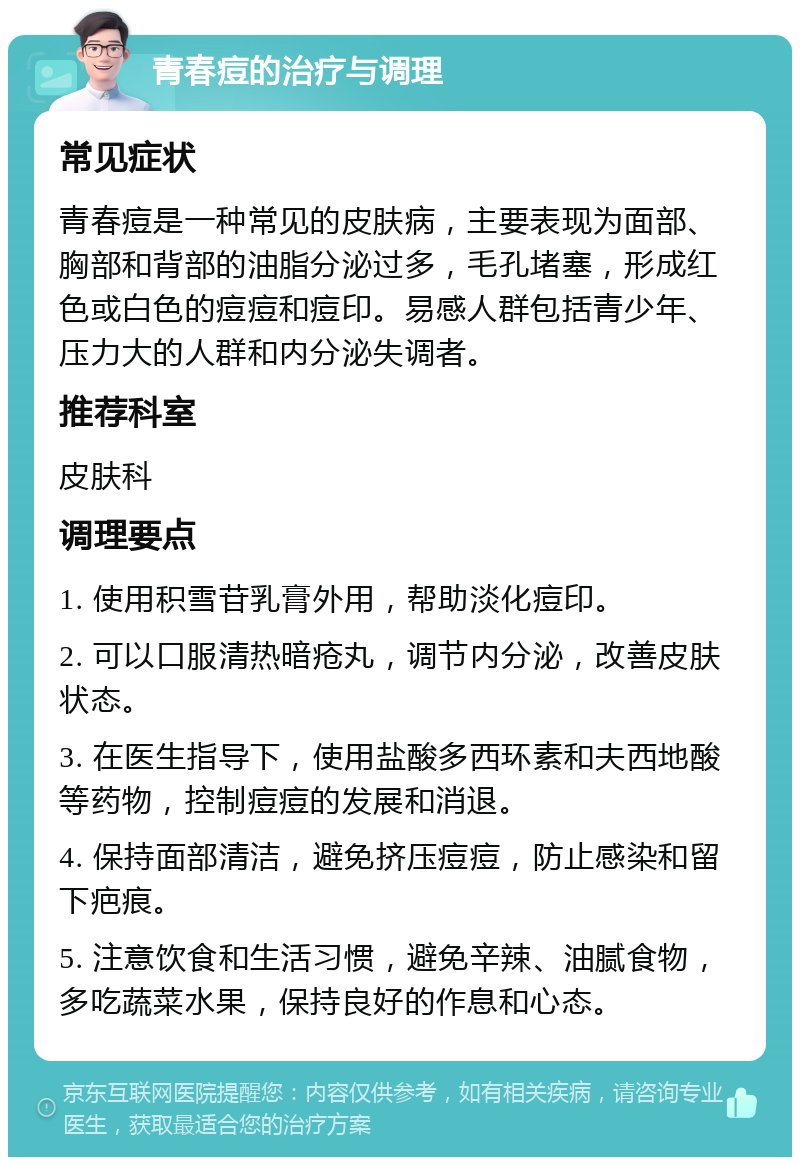 青春痘的治疗与调理 常见症状 青春痘是一种常见的皮肤病，主要表现为面部、胸部和背部的油脂分泌过多，毛孔堵塞，形成红色或白色的痘痘和痘印。易感人群包括青少年、压力大的人群和内分泌失调者。 推荐科室 皮肤科 调理要点 1. 使用积雪苷乳膏外用，帮助淡化痘印。 2. 可以口服清热暗疮丸，调节内分泌，改善皮肤状态。 3. 在医生指导下，使用盐酸多西环素和夫西地酸等药物，控制痘痘的发展和消退。 4. 保持面部清洁，避免挤压痘痘，防止感染和留下疤痕。 5. 注意饮食和生活习惯，避免辛辣、油腻食物，多吃蔬菜水果，保持良好的作息和心态。