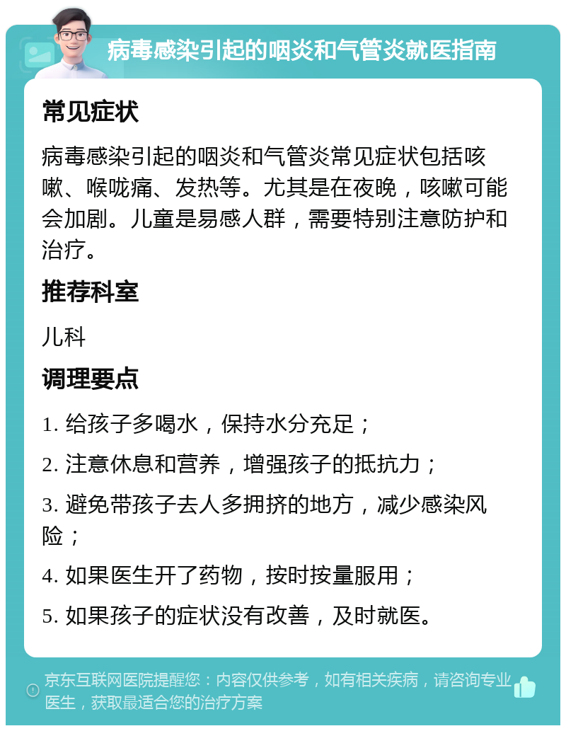 病毒感染引起的咽炎和气管炎就医指南 常见症状 病毒感染引起的咽炎和气管炎常见症状包括咳嗽、喉咙痛、发热等。尤其是在夜晚，咳嗽可能会加剧。儿童是易感人群，需要特别注意防护和治疗。 推荐科室 儿科 调理要点 1. 给孩子多喝水，保持水分充足； 2. 注意休息和营养，增强孩子的抵抗力； 3. 避免带孩子去人多拥挤的地方，减少感染风险； 4. 如果医生开了药物，按时按量服用； 5. 如果孩子的症状没有改善，及时就医。