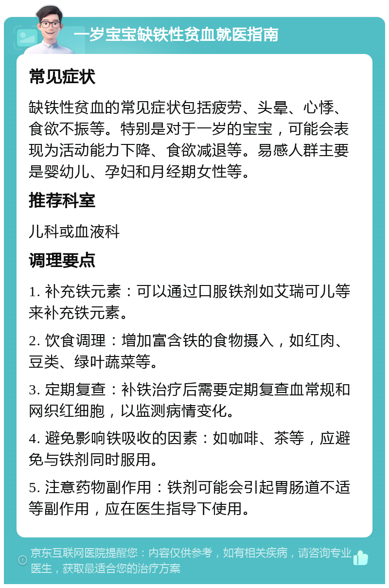 一岁宝宝缺铁性贫血就医指南 常见症状 缺铁性贫血的常见症状包括疲劳、头晕、心悸、食欲不振等。特别是对于一岁的宝宝，可能会表现为活动能力下降、食欲减退等。易感人群主要是婴幼儿、孕妇和月经期女性等。 推荐科室 儿科或血液科 调理要点 1. 补充铁元素：可以通过口服铁剂如艾瑞可儿等来补充铁元素。 2. 饮食调理：增加富含铁的食物摄入，如红肉、豆类、绿叶蔬菜等。 3. 定期复查：补铁治疗后需要定期复查血常规和网织红细胞，以监测病情变化。 4. 避免影响铁吸收的因素：如咖啡、茶等，应避免与铁剂同时服用。 5. 注意药物副作用：铁剂可能会引起胃肠道不适等副作用，应在医生指导下使用。