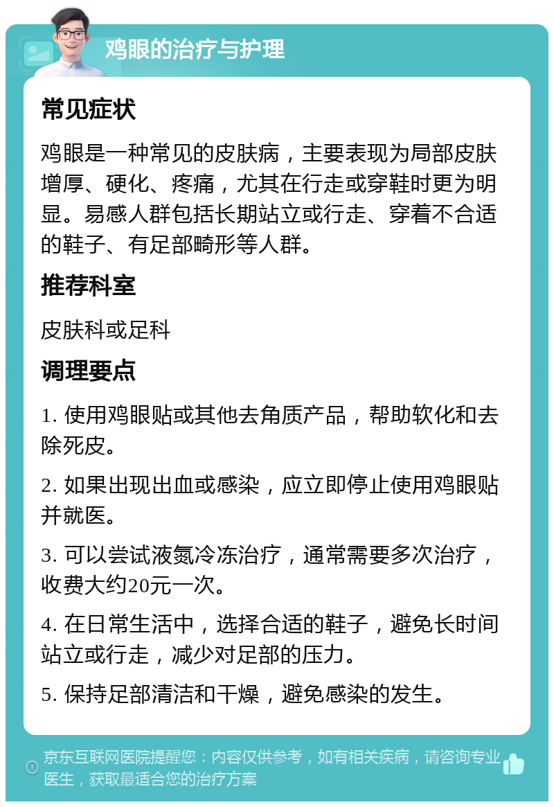 鸡眼的治疗与护理 常见症状 鸡眼是一种常见的皮肤病，主要表现为局部皮肤增厚、硬化、疼痛，尤其在行走或穿鞋时更为明显。易感人群包括长期站立或行走、穿着不合适的鞋子、有足部畸形等人群。 推荐科室 皮肤科或足科 调理要点 1. 使用鸡眼贴或其他去角质产品，帮助软化和去除死皮。 2. 如果出现出血或感染，应立即停止使用鸡眼贴并就医。 3. 可以尝试液氮冷冻治疗，通常需要多次治疗，收费大约20元一次。 4. 在日常生活中，选择合适的鞋子，避免长时间站立或行走，减少对足部的压力。 5. 保持足部清洁和干燥，避免感染的发生。