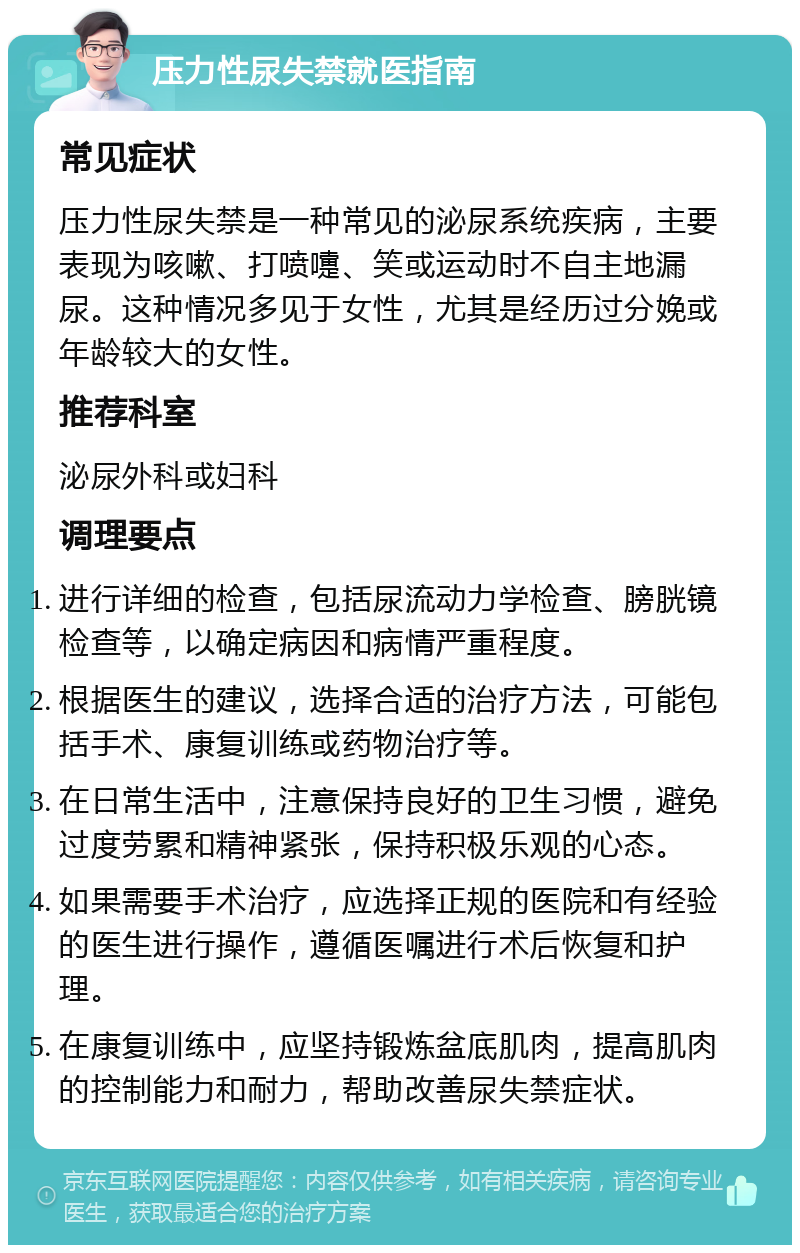 压力性尿失禁就医指南 常见症状 压力性尿失禁是一种常见的泌尿系统疾病，主要表现为咳嗽、打喷嚏、笑或运动时不自主地漏尿。这种情况多见于女性，尤其是经历过分娩或年龄较大的女性。 推荐科室 泌尿外科或妇科 调理要点 进行详细的检查，包括尿流动力学检查、膀胱镜检查等，以确定病因和病情严重程度。 根据医生的建议，选择合适的治疗方法，可能包括手术、康复训练或药物治疗等。 在日常生活中，注意保持良好的卫生习惯，避免过度劳累和精神紧张，保持积极乐观的心态。 如果需要手术治疗，应选择正规的医院和有经验的医生进行操作，遵循医嘱进行术后恢复和护理。 在康复训练中，应坚持锻炼盆底肌肉，提高肌肉的控制能力和耐力，帮助改善尿失禁症状。