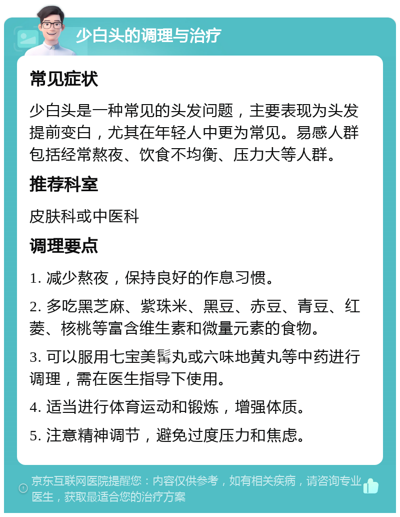 少白头的调理与治疗 常见症状 少白头是一种常见的头发问题，主要表现为头发提前变白，尤其在年轻人中更为常见。易感人群包括经常熬夜、饮食不均衡、压力大等人群。 推荐科室 皮肤科或中医科 调理要点 1. 减少熬夜，保持良好的作息习惯。 2. 多吃黑芝麻、紫珠米、黑豆、赤豆、青豆、红菱、核桃等富含维生素和微量元素的食物。 3. 可以服用七宝美髯丸或六味地黄丸等中药进行调理，需在医生指导下使用。 4. 适当进行体育运动和锻炼，增强体质。 5. 注意精神调节，避免过度压力和焦虑。