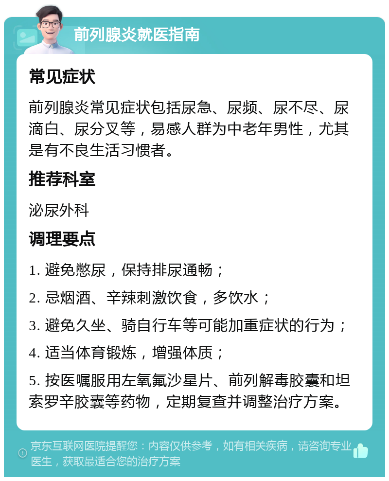 前列腺炎就医指南 常见症状 前列腺炎常见症状包括尿急、尿频、尿不尽、尿滴白、尿分叉等，易感人群为中老年男性，尤其是有不良生活习惯者。 推荐科室 泌尿外科 调理要点 1. 避免憋尿，保持排尿通畅； 2. 忌烟酒、辛辣刺激饮食，多饮水； 3. 避免久坐、骑自行车等可能加重症状的行为； 4. 适当体育锻炼，增强体质； 5. 按医嘱服用左氧氟沙星片、前列解毒胶囊和坦索罗辛胶囊等药物，定期复查并调整治疗方案。