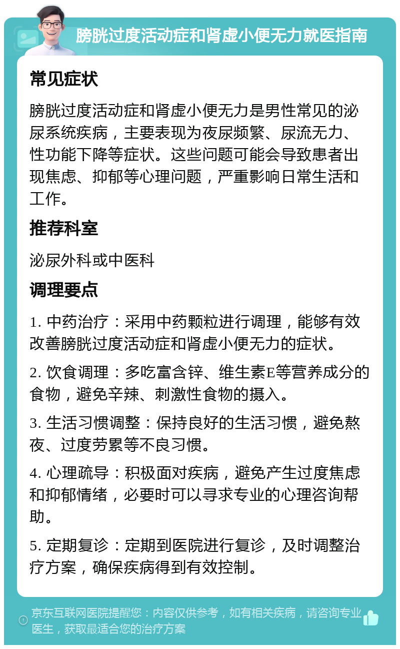 膀胱过度活动症和肾虚小便无力就医指南 常见症状 膀胱过度活动症和肾虚小便无力是男性常见的泌尿系统疾病，主要表现为夜尿频繁、尿流无力、性功能下降等症状。这些问题可能会导致患者出现焦虑、抑郁等心理问题，严重影响日常生活和工作。 推荐科室 泌尿外科或中医科 调理要点 1. 中药治疗：采用中药颗粒进行调理，能够有效改善膀胱过度活动症和肾虚小便无力的症状。 2. 饮食调理：多吃富含锌、维生素E等营养成分的食物，避免辛辣、刺激性食物的摄入。 3. 生活习惯调整：保持良好的生活习惯，避免熬夜、过度劳累等不良习惯。 4. 心理疏导：积极面对疾病，避免产生过度焦虑和抑郁情绪，必要时可以寻求专业的心理咨询帮助。 5. 定期复诊：定期到医院进行复诊，及时调整治疗方案，确保疾病得到有效控制。