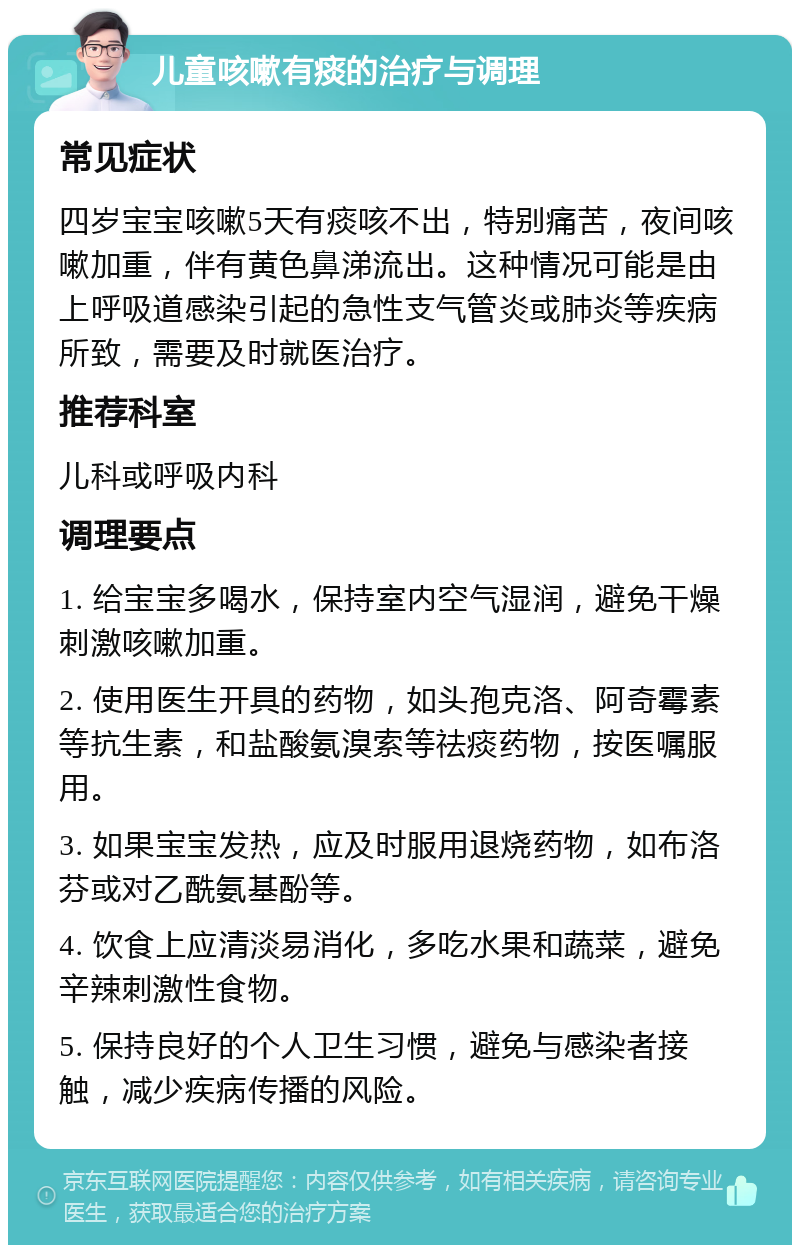 儿童咳嗽有痰的治疗与调理 常见症状 四岁宝宝咳嗽5天有痰咳不出，特别痛苦，夜间咳嗽加重，伴有黄色鼻涕流出。这种情况可能是由上呼吸道感染引起的急性支气管炎或肺炎等疾病所致，需要及时就医治疗。 推荐科室 儿科或呼吸内科 调理要点 1. 给宝宝多喝水，保持室内空气湿润，避免干燥刺激咳嗽加重。 2. 使用医生开具的药物，如头孢克洛、阿奇霉素等抗生素，和盐酸氨溴索等祛痰药物，按医嘱服用。 3. 如果宝宝发热，应及时服用退烧药物，如布洛芬或对乙酰氨基酚等。 4. 饮食上应清淡易消化，多吃水果和蔬菜，避免辛辣刺激性食物。 5. 保持良好的个人卫生习惯，避免与感染者接触，减少疾病传播的风险。