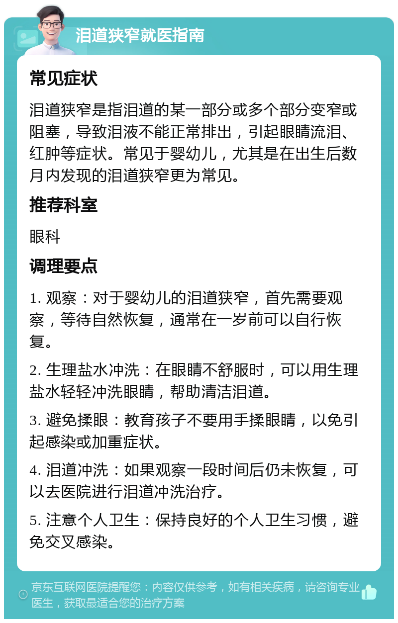 泪道狭窄就医指南 常见症状 泪道狭窄是指泪道的某一部分或多个部分变窄或阻塞，导致泪液不能正常排出，引起眼睛流泪、红肿等症状。常见于婴幼儿，尤其是在出生后数月内发现的泪道狭窄更为常见。 推荐科室 眼科 调理要点 1. 观察：对于婴幼儿的泪道狭窄，首先需要观察，等待自然恢复，通常在一岁前可以自行恢复。 2. 生理盐水冲洗：在眼睛不舒服时，可以用生理盐水轻轻冲洗眼睛，帮助清洁泪道。 3. 避免揉眼：教育孩子不要用手揉眼睛，以免引起感染或加重症状。 4. 泪道冲洗：如果观察一段时间后仍未恢复，可以去医院进行泪道冲洗治疗。 5. 注意个人卫生：保持良好的个人卫生习惯，避免交叉感染。