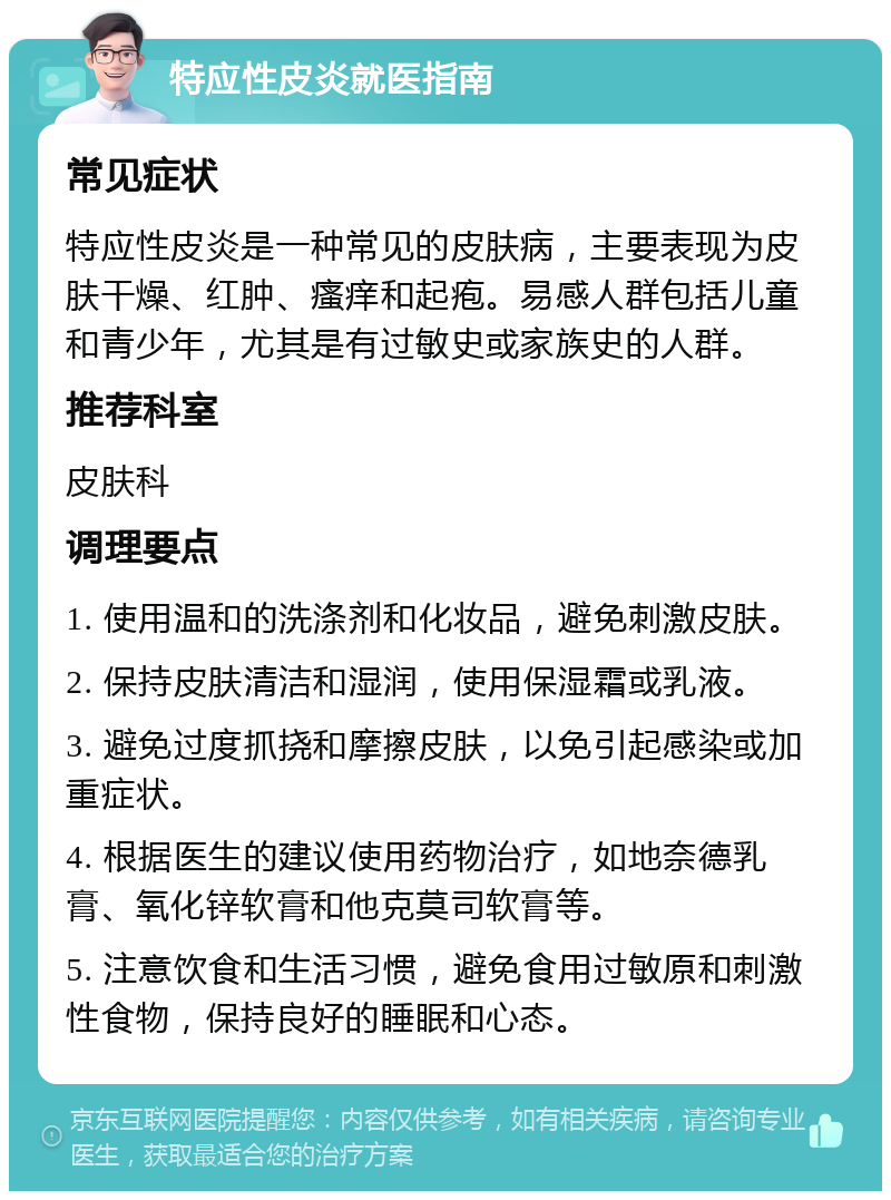 特应性皮炎就医指南 常见症状 特应性皮炎是一种常见的皮肤病，主要表现为皮肤干燥、红肿、瘙痒和起疱。易感人群包括儿童和青少年，尤其是有过敏史或家族史的人群。 推荐科室 皮肤科 调理要点 1. 使用温和的洗涤剂和化妆品，避免刺激皮肤。 2. 保持皮肤清洁和湿润，使用保湿霜或乳液。 3. 避免过度抓挠和摩擦皮肤，以免引起感染或加重症状。 4. 根据医生的建议使用药物治疗，如地奈德乳膏、氧化锌软膏和他克莫司软膏等。 5. 注意饮食和生活习惯，避免食用过敏原和刺激性食物，保持良好的睡眠和心态。