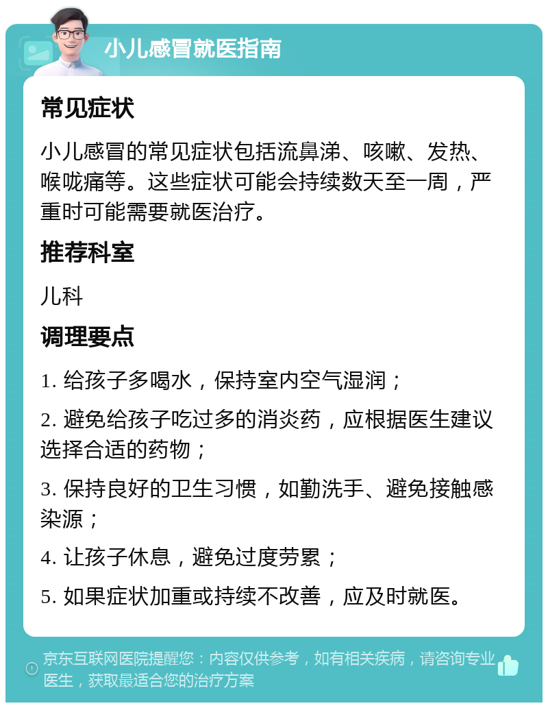 小儿感冒就医指南 常见症状 小儿感冒的常见症状包括流鼻涕、咳嗽、发热、喉咙痛等。这些症状可能会持续数天至一周，严重时可能需要就医治疗。 推荐科室 儿科 调理要点 1. 给孩子多喝水，保持室内空气湿润； 2. 避免给孩子吃过多的消炎药，应根据医生建议选择合适的药物； 3. 保持良好的卫生习惯，如勤洗手、避免接触感染源； 4. 让孩子休息，避免过度劳累； 5. 如果症状加重或持续不改善，应及时就医。