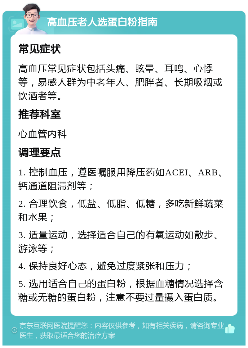 高血压老人选蛋白粉指南 常见症状 高血压常见症状包括头痛、眩晕、耳鸣、心悸等，易感人群为中老年人、肥胖者、长期吸烟或饮酒者等。 推荐科室 心血管内科 调理要点 1. 控制血压，遵医嘱服用降压药如ACEI、ARB、钙通道阻滞剂等； 2. 合理饮食，低盐、低脂、低糖，多吃新鲜蔬菜和水果； 3. 适量运动，选择适合自己的有氧运动如散步、游泳等； 4. 保持良好心态，避免过度紧张和压力； 5. 选用适合自己的蛋白粉，根据血糖情况选择含糖或无糖的蛋白粉，注意不要过量摄入蛋白质。