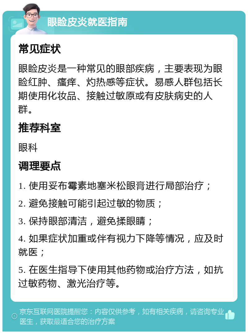 眼睑皮炎就医指南 常见症状 眼睑皮炎是一种常见的眼部疾病，主要表现为眼睑红肿、瘙痒、灼热感等症状。易感人群包括长期使用化妆品、接触过敏原或有皮肤病史的人群。 推荐科室 眼科 调理要点 1. 使用妥布霉素地塞米松眼膏进行局部治疗； 2. 避免接触可能引起过敏的物质； 3. 保持眼部清洁，避免揉眼睛； 4. 如果症状加重或伴有视力下降等情况，应及时就医； 5. 在医生指导下使用其他药物或治疗方法，如抗过敏药物、激光治疗等。