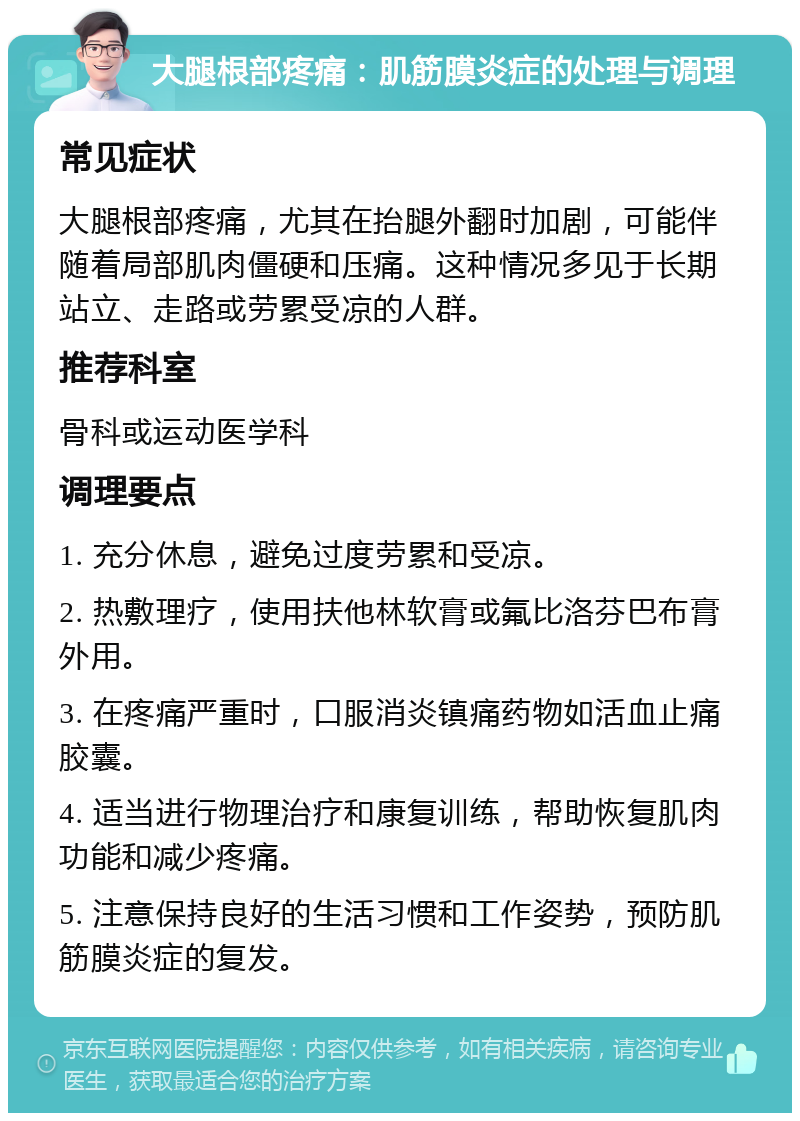 大腿根部疼痛：肌筋膜炎症的处理与调理 常见症状 大腿根部疼痛，尤其在抬腿外翻时加剧，可能伴随着局部肌肉僵硬和压痛。这种情况多见于长期站立、走路或劳累受凉的人群。 推荐科室 骨科或运动医学科 调理要点 1. 充分休息，避免过度劳累和受凉。 2. 热敷理疗，使用扶他林软膏或氟比洛芬巴布膏外用。 3. 在疼痛严重时，口服消炎镇痛药物如活血止痛胶囊。 4. 适当进行物理治疗和康复训练，帮助恢复肌肉功能和减少疼痛。 5. 注意保持良好的生活习惯和工作姿势，预防肌筋膜炎症的复发。