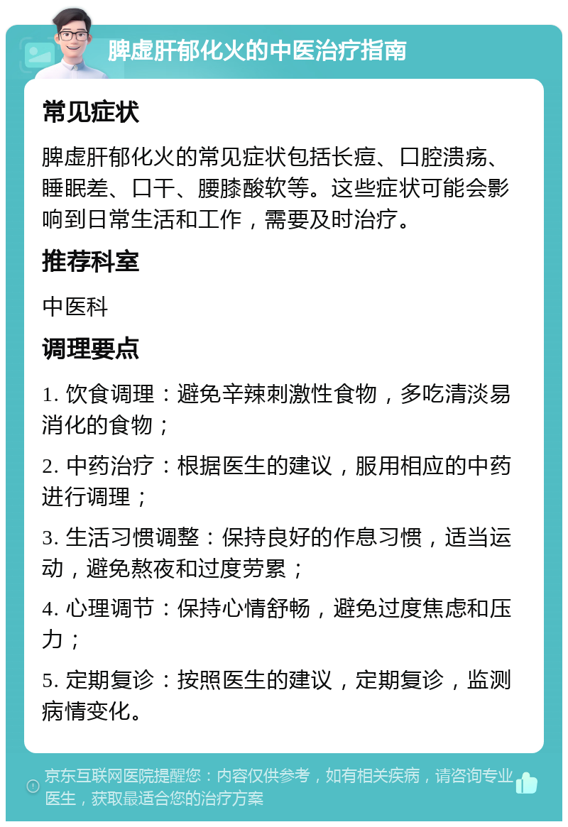 脾虚肝郁化火的中医治疗指南 常见症状 脾虚肝郁化火的常见症状包括长痘、口腔溃疡、睡眠差、口干、腰膝酸软等。这些症状可能会影响到日常生活和工作，需要及时治疗。 推荐科室 中医科 调理要点 1. 饮食调理：避免辛辣刺激性食物，多吃清淡易消化的食物； 2. 中药治疗：根据医生的建议，服用相应的中药进行调理； 3. 生活习惯调整：保持良好的作息习惯，适当运动，避免熬夜和过度劳累； 4. 心理调节：保持心情舒畅，避免过度焦虑和压力； 5. 定期复诊：按照医生的建议，定期复诊，监测病情变化。