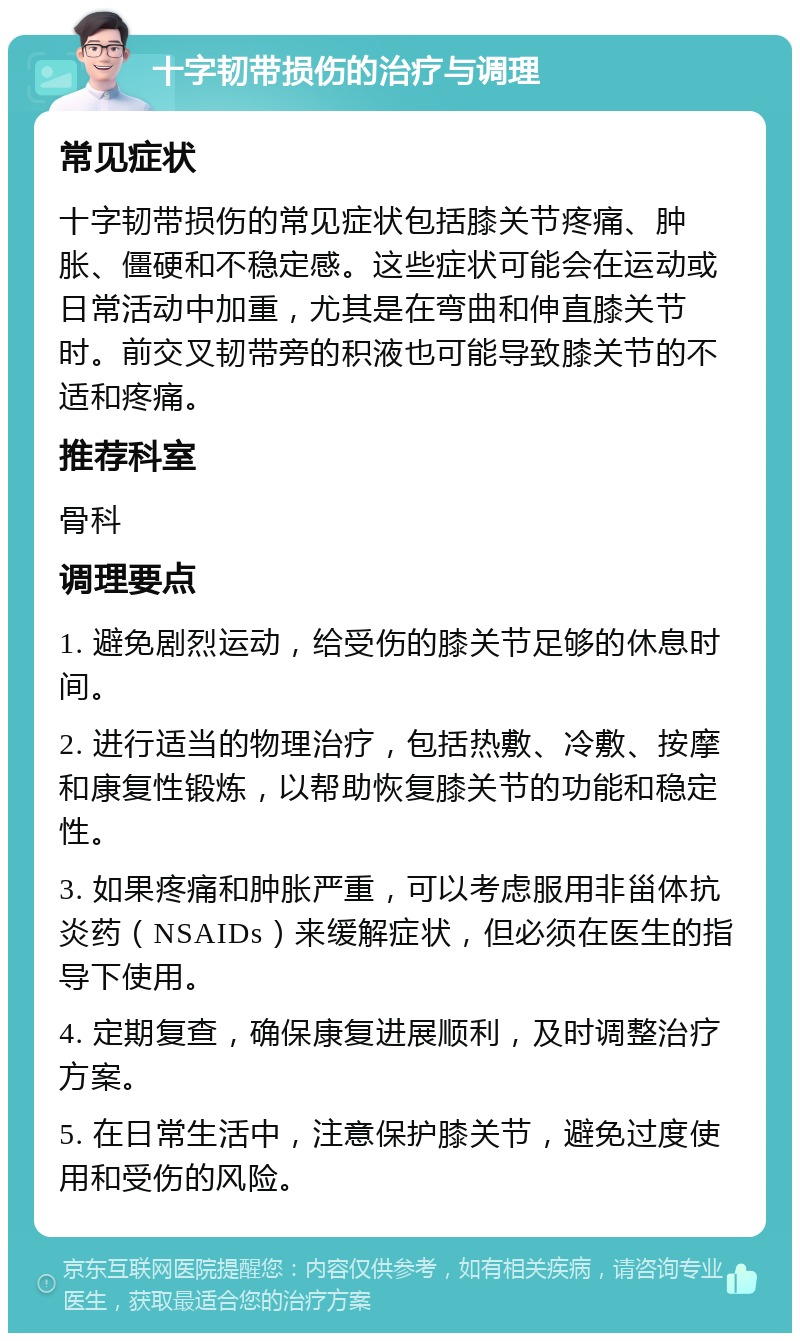 十字韧带损伤的治疗与调理 常见症状 十字韧带损伤的常见症状包括膝关节疼痛、肿胀、僵硬和不稳定感。这些症状可能会在运动或日常活动中加重，尤其是在弯曲和伸直膝关节时。前交叉韧带旁的积液也可能导致膝关节的不适和疼痛。 推荐科室 骨科 调理要点 1. 避免剧烈运动，给受伤的膝关节足够的休息时间。 2. 进行适当的物理治疗，包括热敷、冷敷、按摩和康复性锻炼，以帮助恢复膝关节的功能和稳定性。 3. 如果疼痛和肿胀严重，可以考虑服用非甾体抗炎药（NSAIDs）来缓解症状，但必须在医生的指导下使用。 4. 定期复查，确保康复进展顺利，及时调整治疗方案。 5. 在日常生活中，注意保护膝关节，避免过度使用和受伤的风险。