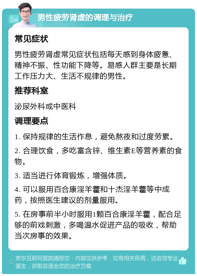 男性疲劳肾虚的调理与治疗 常见症状 男性疲劳肾虚常见症状包括每天感到身体疲惫、精神不振、性功能下降等。易感人群主要是长期工作压力大、生活不规律的男性。 推荐科室 泌尿外科或中医科 调理要点 1. 保持规律的生活作息，避免熬夜和过度劳累。 2. 合理饮食，多吃富含锌、维生素E等营养素的食物。 3. 适当进行体育锻炼，增强体质。 4. 可以服用百合康淫羊藿和十杰淫羊藿等中成药，按照医生建议的剂量服用。 5. 在房事前半小时服用1颗百合康淫羊藿，配合足够的前戏刺激，多喝温水促进产品的吸收，帮助当次房事的效果。