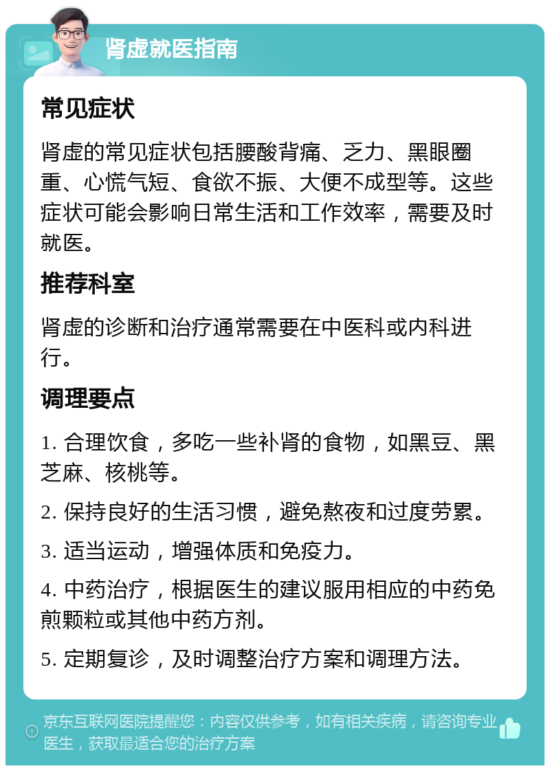 肾虚就医指南 常见症状 肾虚的常见症状包括腰酸背痛、乏力、黑眼圈重、心慌气短、食欲不振、大便不成型等。这些症状可能会影响日常生活和工作效率，需要及时就医。 推荐科室 肾虚的诊断和治疗通常需要在中医科或内科进行。 调理要点 1. 合理饮食，多吃一些补肾的食物，如黑豆、黑芝麻、核桃等。 2. 保持良好的生活习惯，避免熬夜和过度劳累。 3. 适当运动，增强体质和免疫力。 4. 中药治疗，根据医生的建议服用相应的中药免煎颗粒或其他中药方剂。 5. 定期复诊，及时调整治疗方案和调理方法。