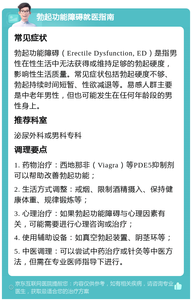 勃起功能障碍就医指南 常见症状 勃起功能障碍（Erectile Dysfunction, ED）是指男性在性生活中无法获得或维持足够的勃起硬度，影响性生活质量。常见症状包括勃起硬度不够、勃起持续时间短暂、性欲减退等。易感人群主要是中老年男性，但也可能发生在任何年龄段的男性身上。 推荐科室 泌尿外科或男科专科 调理要点 1. 药物治疗：西地那非（Viagra）等PDE5抑制剂可以帮助改善勃起功能； 2. 生活方式调整：戒烟、限制酒精摄入、保持健康体重、规律锻炼等； 3. 心理治疗：如果勃起功能障碍与心理因素有关，可能需要进行心理咨询或治疗； 4. 使用辅助设备：如真空勃起装置、阴茎环等； 5. 中医调理：可以尝试中药治疗或针灸等中医方法，但需在专业医师指导下进行。