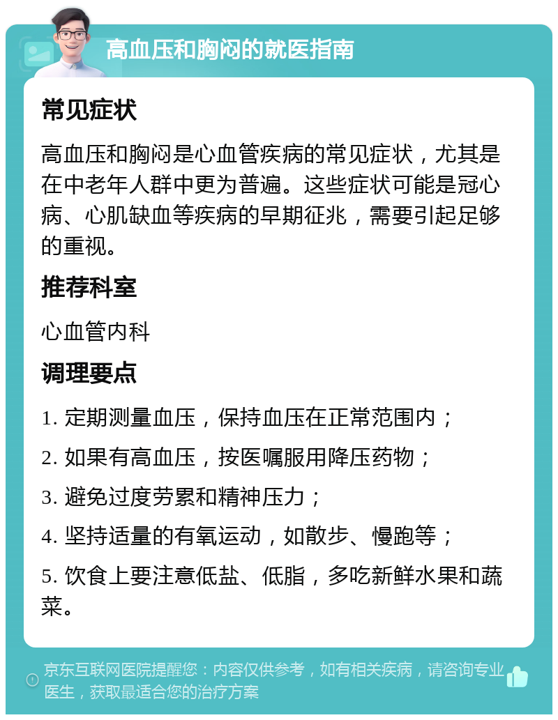 高血压和胸闷的就医指南 常见症状 高血压和胸闷是心血管疾病的常见症状，尤其是在中老年人群中更为普遍。这些症状可能是冠心病、心肌缺血等疾病的早期征兆，需要引起足够的重视。 推荐科室 心血管内科 调理要点 1. 定期测量血压，保持血压在正常范围内； 2. 如果有高血压，按医嘱服用降压药物； 3. 避免过度劳累和精神压力； 4. 坚持适量的有氧运动，如散步、慢跑等； 5. 饮食上要注意低盐、低脂，多吃新鲜水果和蔬菜。