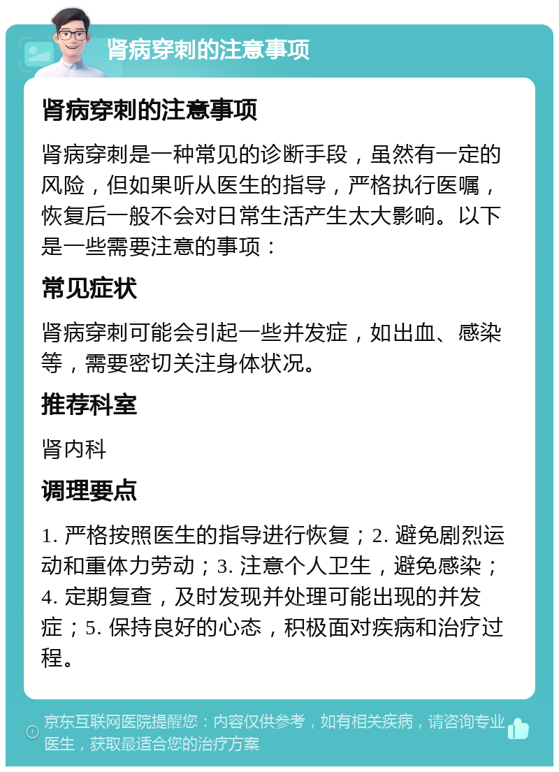 肾病穿刺的注意事项 肾病穿刺的注意事项 肾病穿刺是一种常见的诊断手段，虽然有一定的风险，但如果听从医生的指导，严格执行医嘱，恢复后一般不会对日常生活产生太大影响。以下是一些需要注意的事项： 常见症状 肾病穿刺可能会引起一些并发症，如出血、感染等，需要密切关注身体状况。 推荐科室 肾内科 调理要点 1. 严格按照医生的指导进行恢复；2. 避免剧烈运动和重体力劳动；3. 注意个人卫生，避免感染；4. 定期复查，及时发现并处理可能出现的并发症；5. 保持良好的心态，积极面对疾病和治疗过程。