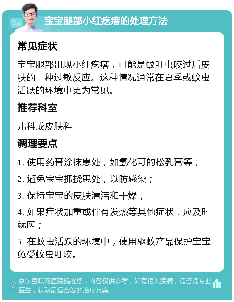 宝宝腿部小红疙瘩的处理方法 常见症状 宝宝腿部出现小红疙瘩，可能是蚊叮虫咬过后皮肤的一种过敏反应。这种情况通常在夏季或蚊虫活跃的环境中更为常见。 推荐科室 儿科或皮肤科 调理要点 1. 使用药膏涂抹患处，如氢化可的松乳膏等； 2. 避免宝宝抓挠患处，以防感染； 3. 保持宝宝的皮肤清洁和干燥； 4. 如果症状加重或伴有发热等其他症状，应及时就医； 5. 在蚊虫活跃的环境中，使用驱蚊产品保护宝宝免受蚊虫叮咬。