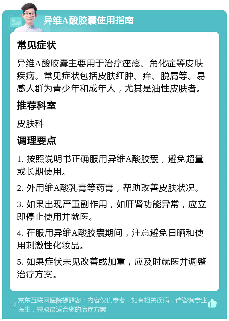 异维A酸胶囊使用指南 常见症状 异维A酸胶囊主要用于治疗痤疮、角化症等皮肤疾病。常见症状包括皮肤红肿、痒、脱屑等。易感人群为青少年和成年人，尤其是油性皮肤者。 推荐科室 皮肤科 调理要点 1. 按照说明书正确服用异维A酸胶囊，避免超量或长期使用。 2. 外用维A酸乳膏等药膏，帮助改善皮肤状况。 3. 如果出现严重副作用，如肝肾功能异常，应立即停止使用并就医。 4. 在服用异维A酸胶囊期间，注意避免日晒和使用刺激性化妆品。 5. 如果症状未见改善或加重，应及时就医并调整治疗方案。