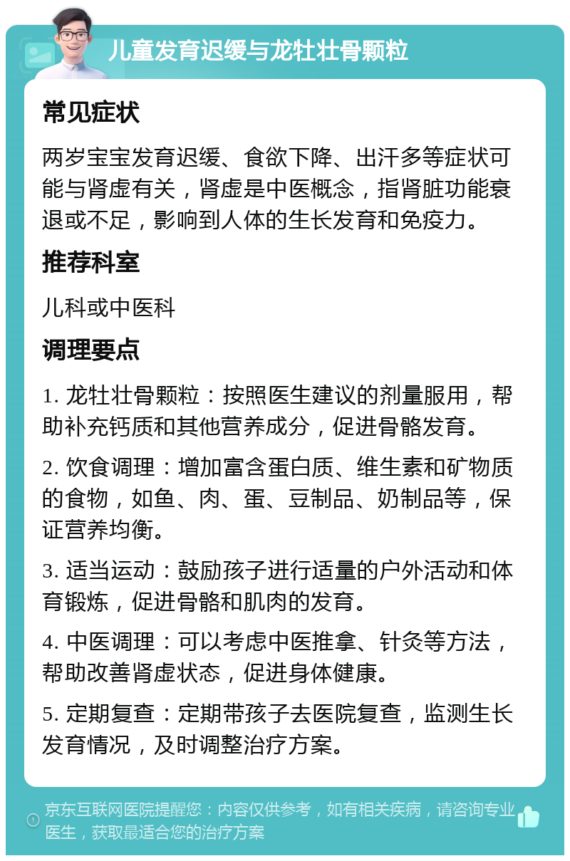 儿童发育迟缓与龙牡壮骨颗粒 常见症状 两岁宝宝发育迟缓、食欲下降、出汗多等症状可能与肾虚有关，肾虚是中医概念，指肾脏功能衰退或不足，影响到人体的生长发育和免疫力。 推荐科室 儿科或中医科 调理要点 1. 龙牡壮骨颗粒：按照医生建议的剂量服用，帮助补充钙质和其他营养成分，促进骨骼发育。 2. 饮食调理：增加富含蛋白质、维生素和矿物质的食物，如鱼、肉、蛋、豆制品、奶制品等，保证营养均衡。 3. 适当运动：鼓励孩子进行适量的户外活动和体育锻炼，促进骨骼和肌肉的发育。 4. 中医调理：可以考虑中医推拿、针灸等方法，帮助改善肾虚状态，促进身体健康。 5. 定期复查：定期带孩子去医院复查，监测生长发育情况，及时调整治疗方案。