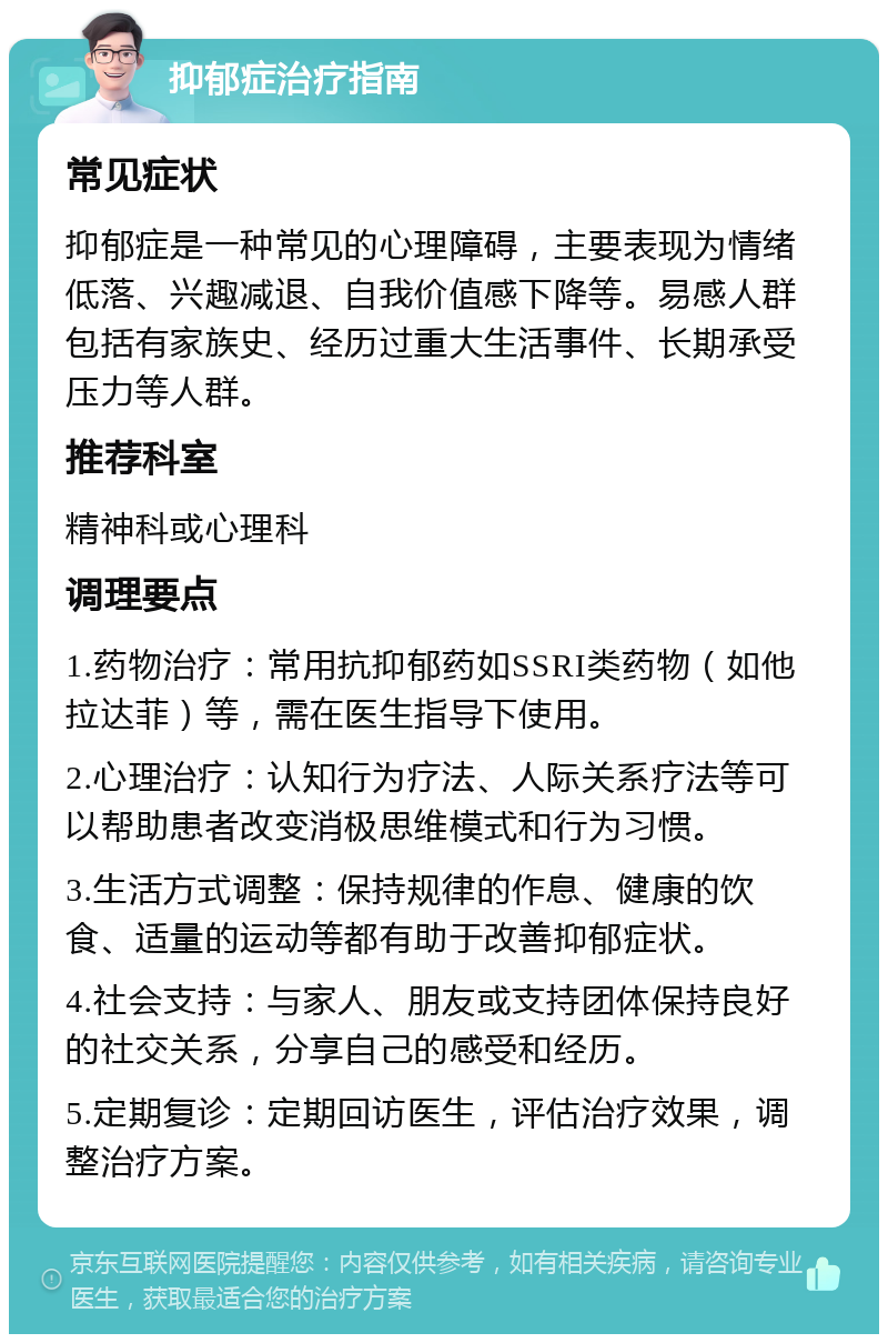 抑郁症治疗指南 常见症状 抑郁症是一种常见的心理障碍，主要表现为情绪低落、兴趣减退、自我价值感下降等。易感人群包括有家族史、经历过重大生活事件、长期承受压力等人群。 推荐科室 精神科或心理科 调理要点 1.药物治疗：常用抗抑郁药如SSRI类药物（如他拉达菲）等，需在医生指导下使用。 2.心理治疗：认知行为疗法、人际关系疗法等可以帮助患者改变消极思维模式和行为习惯。 3.生活方式调整：保持规律的作息、健康的饮食、适量的运动等都有助于改善抑郁症状。 4.社会支持：与家人、朋友或支持团体保持良好的社交关系，分享自己的感受和经历。 5.定期复诊：定期回访医生，评估治疗效果，调整治疗方案。