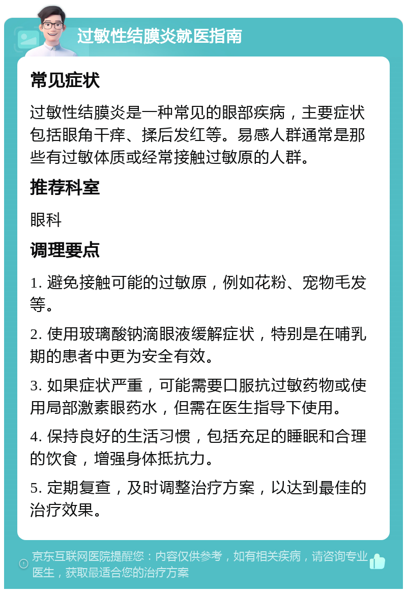 过敏性结膜炎就医指南 常见症状 过敏性结膜炎是一种常见的眼部疾病，主要症状包括眼角干痒、揉后发红等。易感人群通常是那些有过敏体质或经常接触过敏原的人群。 推荐科室 眼科 调理要点 1. 避免接触可能的过敏原，例如花粉、宠物毛发等。 2. 使用玻璃酸钠滴眼液缓解症状，特别是在哺乳期的患者中更为安全有效。 3. 如果症状严重，可能需要口服抗过敏药物或使用局部激素眼药水，但需在医生指导下使用。 4. 保持良好的生活习惯，包括充足的睡眠和合理的饮食，增强身体抵抗力。 5. 定期复查，及时调整治疗方案，以达到最佳的治疗效果。