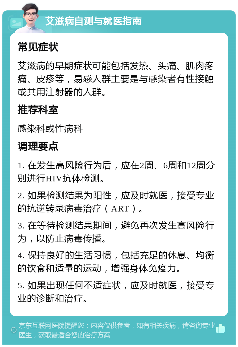 艾滋病自测与就医指南 常见症状 艾滋病的早期症状可能包括发热、头痛、肌肉疼痛、皮疹等，易感人群主要是与感染者有性接触或共用注射器的人群。 推荐科室 感染科或性病科 调理要点 1. 在发生高风险行为后，应在2周、6周和12周分别进行HIV抗体检测。 2. 如果检测结果为阳性，应及时就医，接受专业的抗逆转录病毒治疗（ART）。 3. 在等待检测结果期间，避免再次发生高风险行为，以防止病毒传播。 4. 保持良好的生活习惯，包括充足的休息、均衡的饮食和适量的运动，增强身体免疫力。 5. 如果出现任何不适症状，应及时就医，接受专业的诊断和治疗。