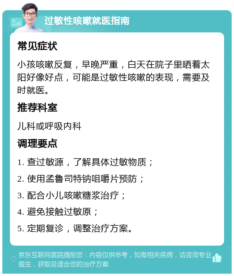 过敏性咳嗽就医指南 常见症状 小孩咳嗽反复，早晚严重，白天在院子里晒着太阳好像好点，可能是过敏性咳嗽的表现，需要及时就医。 推荐科室 儿科或呼吸内科 调理要点 1. 查过敏源，了解具体过敏物质； 2. 使用孟鲁司特钠咀嚼片预防； 3. 配合小儿咳嗽糖浆治疗； 4. 避免接触过敏原； 5. 定期复诊，调整治疗方案。