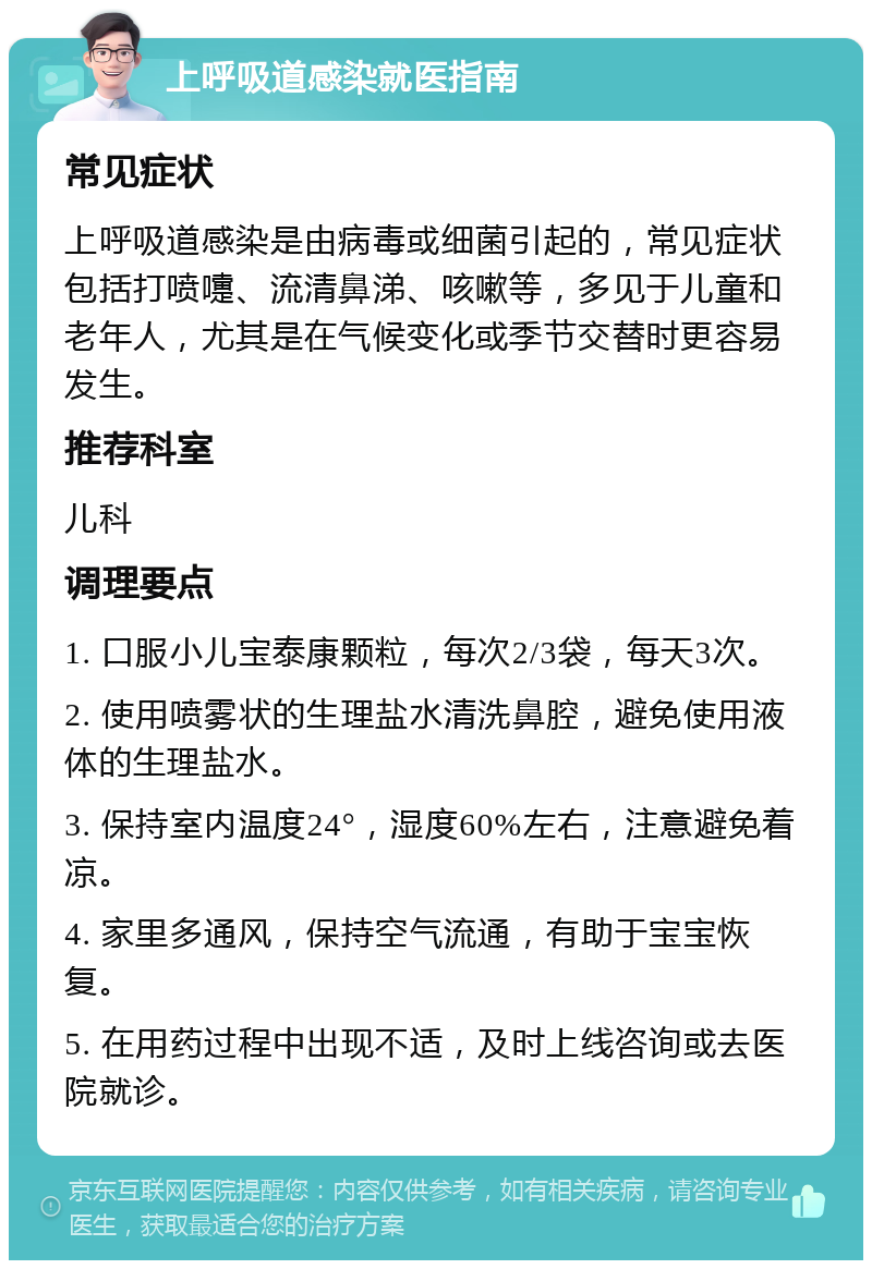 上呼吸道感染就医指南 常见症状 上呼吸道感染是由病毒或细菌引起的，常见症状包括打喷嚏、流清鼻涕、咳嗽等，多见于儿童和老年人，尤其是在气候变化或季节交替时更容易发生。 推荐科室 儿科 调理要点 1. 口服小儿宝泰康颗粒，每次2/3袋，每天3次。 2. 使用喷雾状的生理盐水清洗鼻腔，避免使用液体的生理盐水。 3. 保持室内温度24°，湿度60%左右，注意避免着凉。 4. 家里多通风，保持空气流通，有助于宝宝恢复。 5. 在用药过程中出现不适，及时上线咨询或去医院就诊。