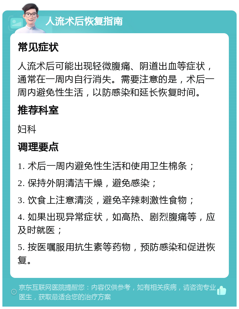 人流术后恢复指南 常见症状 人流术后可能出现轻微腹痛、阴道出血等症状，通常在一周内自行消失。需要注意的是，术后一周内避免性生活，以防感染和延长恢复时间。 推荐科室 妇科 调理要点 1. 术后一周内避免性生活和使用卫生棉条； 2. 保持外阴清洁干燥，避免感染； 3. 饮食上注意清淡，避免辛辣刺激性食物； 4. 如果出现异常症状，如高热、剧烈腹痛等，应及时就医； 5. 按医嘱服用抗生素等药物，预防感染和促进恢复。