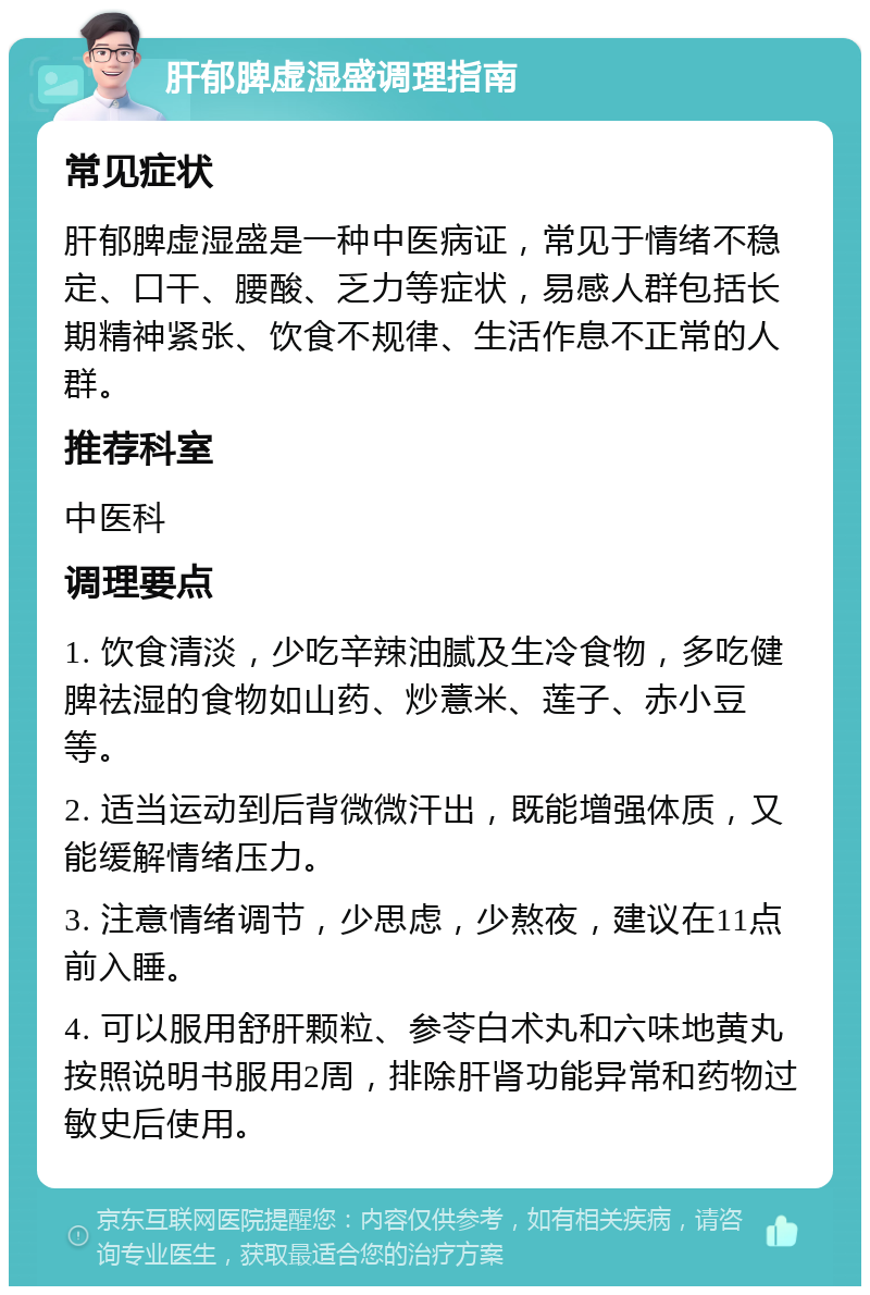 肝郁脾虚湿盛调理指南 常见症状 肝郁脾虚湿盛是一种中医病证，常见于情绪不稳定、口干、腰酸、乏力等症状，易感人群包括长期精神紧张、饮食不规律、生活作息不正常的人群。 推荐科室 中医科 调理要点 1. 饮食清淡，少吃辛辣油腻及生冷食物，多吃健脾祛湿的食物如山药、炒薏米、莲子、赤小豆等。 2. 适当运动到后背微微汗出，既能增强体质，又能缓解情绪压力。 3. 注意情绪调节，少思虑，少熬夜，建议在11点前入睡。 4. 可以服用舒肝颗粒、参苓白术丸和六味地黄丸按照说明书服用2周，排除肝肾功能异常和药物过敏史后使用。