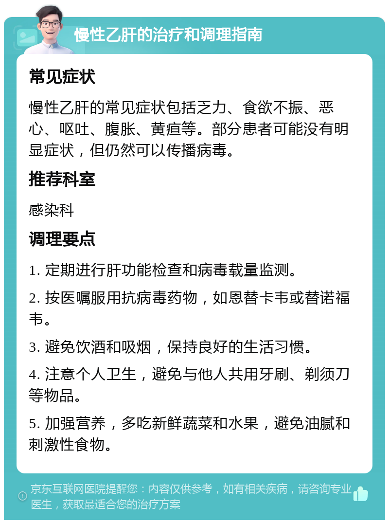 慢性乙肝的治疗和调理指南 常见症状 慢性乙肝的常见症状包括乏力、食欲不振、恶心、呕吐、腹胀、黄疸等。部分患者可能没有明显症状，但仍然可以传播病毒。 推荐科室 感染科 调理要点 1. 定期进行肝功能检查和病毒载量监测。 2. 按医嘱服用抗病毒药物，如恩替卡韦或替诺福韦。 3. 避免饮酒和吸烟，保持良好的生活习惯。 4. 注意个人卫生，避免与他人共用牙刷、剃须刀等物品。 5. 加强营养，多吃新鲜蔬菜和水果，避免油腻和刺激性食物。