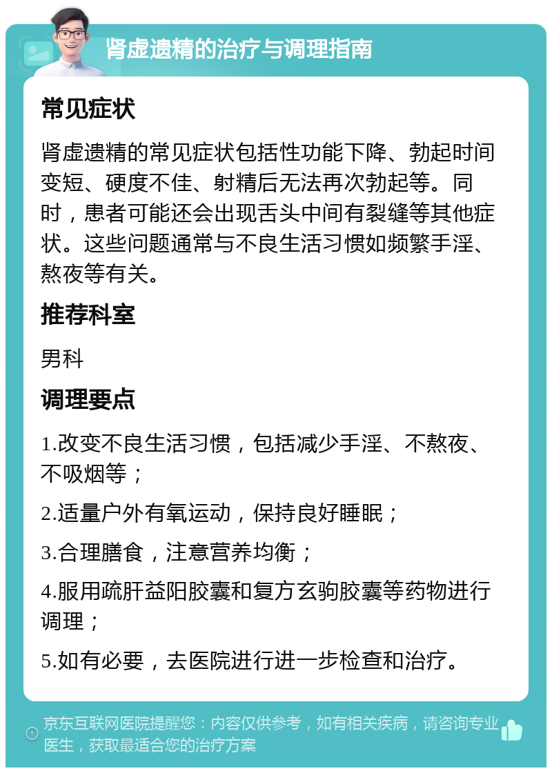 肾虚遗精的治疗与调理指南 常见症状 肾虚遗精的常见症状包括性功能下降、勃起时间变短、硬度不佳、射精后无法再次勃起等。同时，患者可能还会出现舌头中间有裂缝等其他症状。这些问题通常与不良生活习惯如频繁手淫、熬夜等有关。 推荐科室 男科 调理要点 1.改变不良生活习惯，包括减少手淫、不熬夜、不吸烟等； 2.适量户外有氧运动，保持良好睡眠； 3.合理膳食，注意营养均衡； 4.服用疏肝益阳胶囊和复方玄驹胶囊等药物进行调理； 5.如有必要，去医院进行进一步检查和治疗。