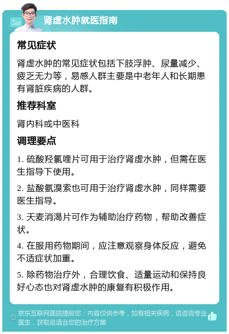 肾虚水肿就医指南 常见症状 肾虚水肿的常见症状包括下肢浮肿、尿量减少、疲乏无力等，易感人群主要是中老年人和长期患有肾脏疾病的人群。 推荐科室 肾内科或中医科 调理要点 1. 硫酸羟氯喹片可用于治疗肾虚水肿，但需在医生指导下使用。 2. 盐酸氨溴索也可用于治疗肾虚水肿，同样需要医生指导。 3. 天麦消渴片可作为辅助治疗药物，帮助改善症状。 4. 在服用药物期间，应注意观察身体反应，避免不适症状加重。 5. 除药物治疗外，合理饮食、适量运动和保持良好心态也对肾虚水肿的康复有积极作用。