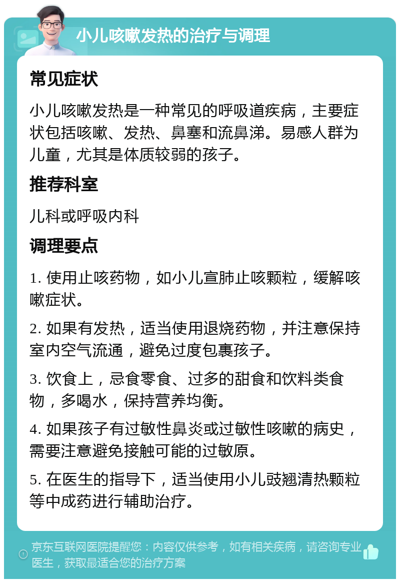 小儿咳嗽发热的治疗与调理 常见症状 小儿咳嗽发热是一种常见的呼吸道疾病，主要症状包括咳嗽、发热、鼻塞和流鼻涕。易感人群为儿童，尤其是体质较弱的孩子。 推荐科室 儿科或呼吸内科 调理要点 1. 使用止咳药物，如小儿宣肺止咳颗粒，缓解咳嗽症状。 2. 如果有发热，适当使用退烧药物，并注意保持室内空气流通，避免过度包裹孩子。 3. 饮食上，忌食零食、过多的甜食和饮料类食物，多喝水，保持营养均衡。 4. 如果孩子有过敏性鼻炎或过敏性咳嗽的病史，需要注意避免接触可能的过敏原。 5. 在医生的指导下，适当使用小儿豉翘清热颗粒等中成药进行辅助治疗。