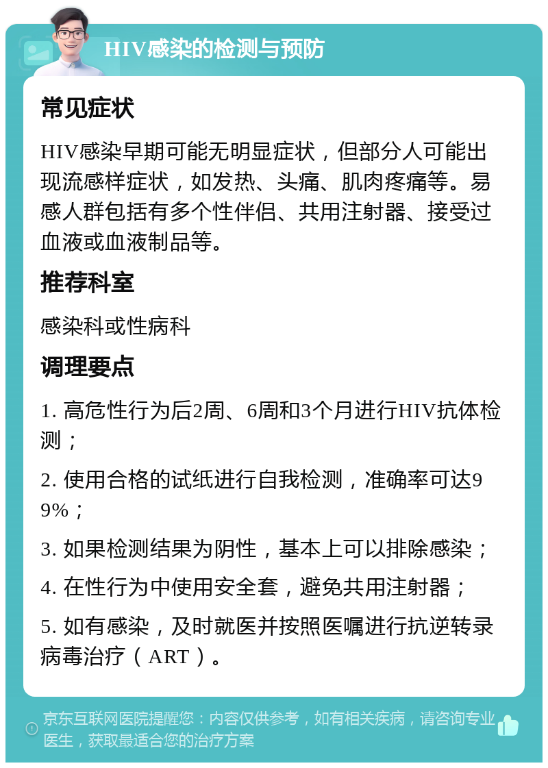 HIV感染的检测与预防 常见症状 HIV感染早期可能无明显症状，但部分人可能出现流感样症状，如发热、头痛、肌肉疼痛等。易感人群包括有多个性伴侣、共用注射器、接受过血液或血液制品等。 推荐科室 感染科或性病科 调理要点 1. 高危性行为后2周、6周和3个月进行HIV抗体检测； 2. 使用合格的试纸进行自我检测，准确率可达99%； 3. 如果检测结果为阴性，基本上可以排除感染； 4. 在性行为中使用安全套，避免共用注射器； 5. 如有感染，及时就医并按照医嘱进行抗逆转录病毒治疗（ART）。