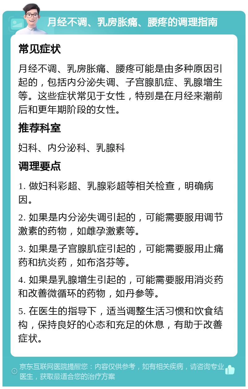 月经不调、乳房胀痛、腰疼的调理指南 常见症状 月经不调、乳房胀痛、腰疼可能是由多种原因引起的，包括内分泌失调、子宫腺肌症、乳腺增生等。这些症状常见于女性，特别是在月经来潮前后和更年期阶段的女性。 推荐科室 妇科、内分泌科、乳腺科 调理要点 1. 做妇科彩超、乳腺彩超等相关检查，明确病因。 2. 如果是内分泌失调引起的，可能需要服用调节激素的药物，如雌孕激素等。 3. 如果是子宫腺肌症引起的，可能需要服用止痛药和抗炎药，如布洛芬等。 4. 如果是乳腺增生引起的，可能需要服用消炎药和改善微循环的药物，如丹参等。 5. 在医生的指导下，适当调整生活习惯和饮食结构，保持良好的心态和充足的休息，有助于改善症状。